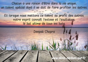 Chacun a une raison d'être dans la vie unique, un talent spécial dont il se doit de faire profiter les autres. Et lorsque nous mettons ce talent au profit des autres, notre esprit connaît l'extase et l'exultation, le but ultime de tous les buts. Deepak Chopra